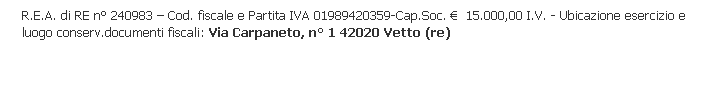 Casella di testo: R.E.A. di RE n° 240983 – Cod. fiscale e Partita IVA 01989420359-Cap.Soc. €  15.000,00 I.V. - Ubicazione esercizio e luogo conserv.documenti fiscali: Via Carpaneto, n° 1 42020 Vetto (re)
 
 
